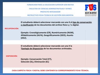 FUNDACION PARA LA EDUCACION SUPERIOR SAN MATEO

                        FACULTAD DE CIENCIAS ADMINISTRATIVAS Y AFINES
                                    PROYECTO INTEGRADOR
                      INSTRUCTIVO FICHA TECNICA DE GESTIÓN DOCUMENTAL


                El estudiante deberá seleccionar marcando con una X el tipo de conservación
                o clasificación de los documentos del archivo físico y / o digital.
RECUPERACIÓN:

                Ejemplo: Cronológicamente (CR), Numéricamente (NUM),
                Alfabéticamente (ALFA), Geográficamente (GEO), Asunto
                (ASU).


                El estudiante deberá seleccionar marcando con una X la
                Tipología de Disposición de los documentos archivados.


 DISPOSICIÓN:
                Ejemplo: Conservación Total (CT),
                Selección (SL), Eliminación (EL)


       CADA CARPETA FISICA Y DIGITAL DEBE CONTENER SU CORRESPONDIENTE FICHA TÉCNICA.
 