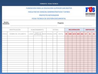 FORMATO FICHA TECNICA

                                 FUNDACION PARA LA EDUCACION SUPERIOR SAN MATEO
                                   FACULTAD DE CIENCIAS ADMINISTRATIVAS Y AFINES
                                                 PROYECTO INTEGRADOR
                                      FICHA TECNICA DE GESTIÓN DOCUMENTAL
 Nombre
                                                                            Programa:
Estudiante:



              IDENTIFICACIÓN         ALMACENAMIENTO                ESTADO                    RECUPERACIÓN       DISPOSICIÓN

                                           TIEMPO DE
CÓDIGO    NOMBRE DEL DOCUMENTO     LUGAR             MEDIO ORIGINAL COPIA   DIGITAL     CR   NUM ALFA GEO ASU   C.T   SL   EL
                                           RETENCIÓN
 