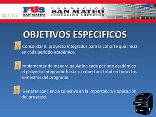 OBJETIVOS ESPECIFICOS
   Consolidar el proyecto integrador para la cohorte que inicia
    en cada período académico.

 Implementar de manera paulatina cada período académico
  el proyecto integrador hasta su cobertura total en todos los
  semestres del programa.

 Generar conciencia colectiva en la importancia y aplicación
  del proyecto.
 