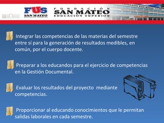    Integrar las competencias de las materias del semestre
    entre sí para la generación de resultados medibles, en
    común, por el cuerpo docente.

 Preparar a los educandos para el ejercicio de competencias
  en la Gestión Documental.

 Evaluar los resultados del proyecto mediante
  competencias.

 Proporcionar al educando conocimientos que le permitan
  salidas laborales en cada semestre.
 