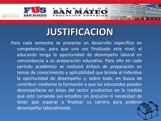 JUSTIFICACION
Para cada semestre se presenta un desarrollo específico en
   competencias, para que una vez finalizado este nivel, el
   educando tenga la oportunidad de desempeño laboral en
   concordancia a su preparación educativa. Para ello en cada
   período académico se realizará énfasis de preparación en
   temas de conocimiento y aplicabilidad que brinde al individuo
   la oportunidad de desempeño y, sobre todo, en busca de
   contribuir mediante la formación a que los educandos puedan
   desempeñarse en áreas del sector productivo en la medida
   que esté cursando sus estudios sin prejuicio ni necesidad de
   tener que esperar a finalizar su carrera para poderse
   desempeñar laboralmente.
 