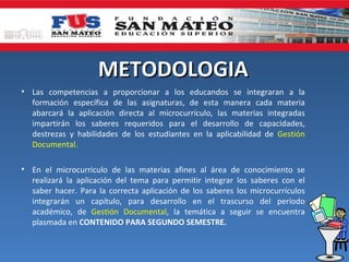 METODOLOGIA
• Las competencias a proporcionar a los educandos se integraran a la
  formación específica de las asignaturas, de esta manera cada materia
  abarcará la aplicación directa al microcurrículo, las materias integradas
  impartirán los saberes requeridos para el desarrollo de capacidades,
  destrezas y habilidades de los estudiantes en la aplicabilidad de Gestión
  Documental.

• En el microcurriculo de las materias afines al área de conocimiento se
  realizará la aplicación del tema para permitir integrar los saberes con el
  saber hacer. Para la correcta aplicación de los saberes los microcurrículos
  integrarán un capítulo, para desarrollo en el trascurso del período
  académico, de Gestión Documental, la temática a seguir se encuentra
  plasmada en CONTENIDO PARA SEGUNDO SEMESTRE.
 