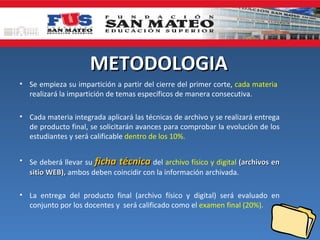 METODOLOGIA
• Se empieza su impartición a partir del cierre del primer corte, cada materia
  realizará la impartición de temas específicos de manera consecutiva.

• Cada materia integrada aplicará las técnicas de archivo y se realizará entrega
  de producto final, se solicitarán avances para comprobar la evolución de los
  estudiantes y será calificable dentro de los 10%.


• Se deberá llevar su ficha técnica del archivo físico y digital (archivos en
  sitio WEB), ambos deben coincidir con la información archivada.

• La entrega del producto final (archivo físico y digital) será evaluado en
  conjunto por los docentes y será calificado como el examen final (20%).
 