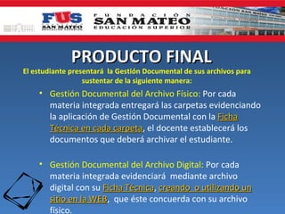 PRODUCTO FINAL
El estudiante presentará la Gestión Documental de sus archivos para
                  sustentar de la siguiente manera:
    • Gestión Documental del Archivo Físico: Por cada
      materia integrada entregará las carpetas evidenciando
      la aplicación de Gestión Documental con la Ficha
      Técnica en cada carpeta, el docente establecerá los
                       carpeta
      documentos que deberá archivar el estudiante.

    • Gestión Documental del Archivo Digital: Por cada
      materia integrada evidenciará mediante archivo
      digital con su Ficha Técnica, creando o utilizando un
                           Técnica
      sitio en la WEB, que éste concuerda con su archivo
                  WEB
      físico.
 