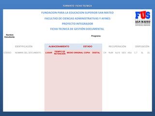 FORMATO FICHA TECNICA

                                         FUNDACION PARA LA EDUCACION SUPERIOR SAN MATEO
                                           FACULTAD DE CIENCIAS ADMINISTRATIVAS Y AFINES
                                                                PROYECTO INTEGRADOR
                                                 FICHA TECNICA DE GESTIÓN DOCUMENTAL
     Nombre
                                                                                               Programa:
    Estudiante:
                                                                                                                                                                               
                                                                   
                    
                                                                                                                                                                               


                  IDENTIFICACIÓN                ALMACENAMIENTO                    ESTADO                                RECUPERACIÓN                       DISPOSICIÓN

                                                          TIEMPO DE
    CÓDIGO        NOMBRE DEL DOCUMENTO        LUGAR                 MEDIO ORIGINAL COPIA       DIGITAL         CR       NUM       ALFA GEO ASU             C.T       SL       EL
                                                          RETENCIÓN
                                                                                                                                                                           


                                                                                                                                                                           


                                                                                                                                                                           


                                                                                                                                                                           


                                                                                                                                                                           


                                                                                                                                                                           


                                                                                                                                                                           


                                                                                                                                                                           


                                                                                                                                                                           


                                                                                                                                                                           


                                                                                                                                                                           


                                                                                                                                                                           


                                                                                                                                                                           


                                                                                                                                                                           


                                                                                                                                                                           


                                                                                                                                                                           


                                                                                                                                                                           
 