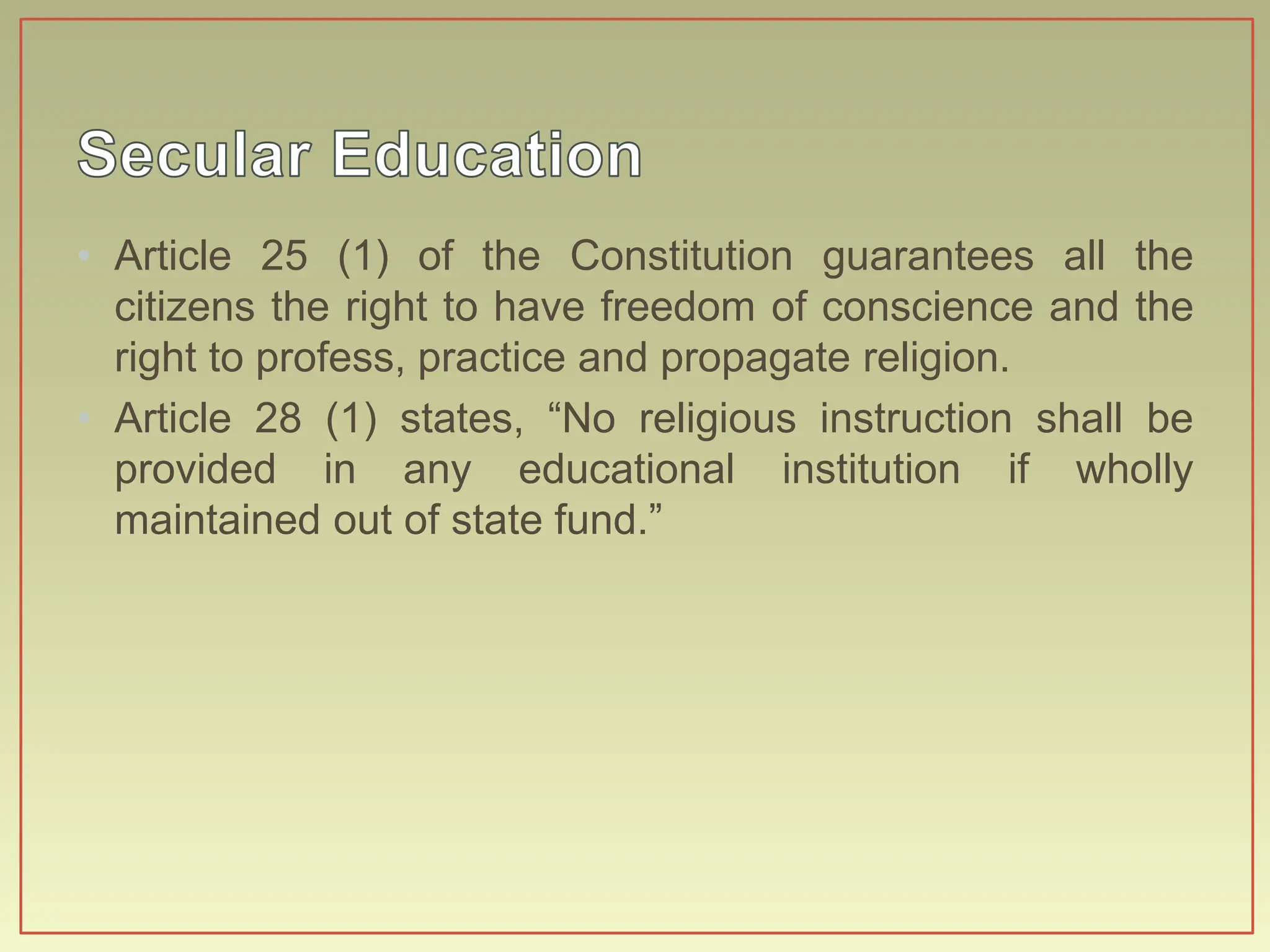 • Article 25 (1) of the Constitution guarantees all the
citizens the right to have freedom of conscience and the
right to profess, practice and propagate religion.
• Article 28 (1) states, “No religious instruction shall be
provided in any educational institution if wholly
maintained out of state fund.”
 