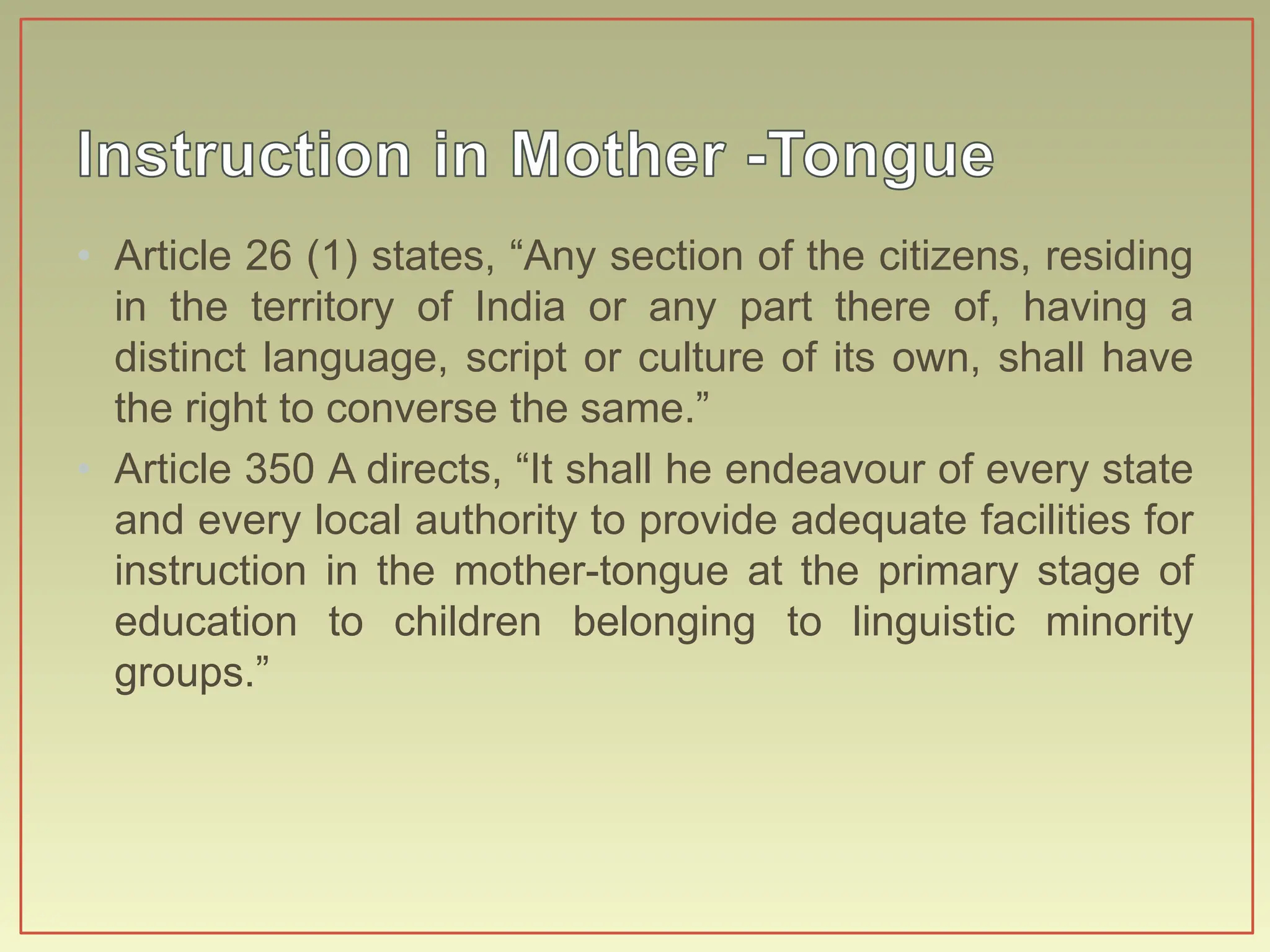 • Article 26 (1) states, “Any section of the citizens, residing
in the territory of India or any part there of, having a
distinct language, script or culture of its own, shall have
the right to converse the same.”
• Article 350 A directs, “It shall he endeavour of every state
and every local authority to provide adequate facilities for
instruction in the mother-tongue at the primary stage of
education to children belonging to linguistic minority
groups.”
 