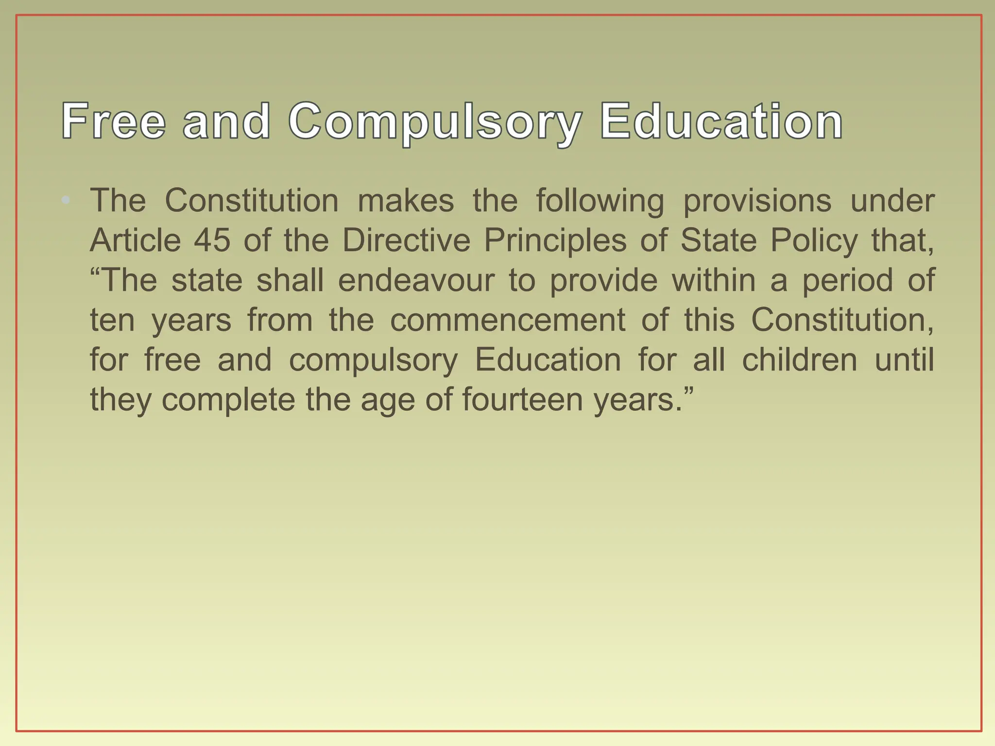• The Constitution makes the following provisions under
Article 45 of the Directive Principles of State Policy that,
“The state shall endeavour to provide within a period of
ten years from the commencement of this Constitution,
for free and compulsory Education for all children until
they complete the age of fourteen years.”
 