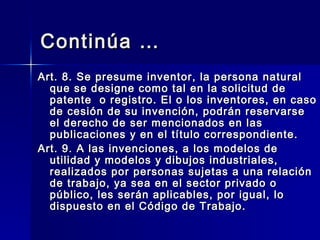 Continúa … Art. 8. Se presume inventor, la persona natural que se designe como tal en la solicitud de patente  o registro. El o los inventores, en caso de cesión de su invención, podrán reservarse el derecho de ser mencionados en las publicaciones y en el título correspondiente. Art. 9. A las invenciones, a los modelos de utilidad y modelos y dibujos industriales, realizados por personas sujetas a una relación de trabajo, ya sea en el sector privado o público, les serán aplicables, por igual, lo dispuesto en el Código de Trabajo.  