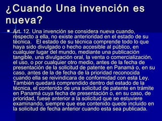 ¿Cuando Una invención es nueva? Art. 12. Una invención se considera nueva cuando, respecto a ella, no existe anterioridad en el estado de su técnica.  El estado de su técnica comprende todo lo que haya sido divulgado o hecho accesible al público, en cualquier lugar del mundo, mediante una publicación tangible, una divulgación oral, la venta o comercialización, el uso, o por cualquier otro medio, antes de la fecha de presentación de la solicitud de patente en Panamá o, en su caso, antes de la de fecha de la prioridad reconocida cuando ella se reivindicara de conformidad con esta Ley.  También quedará comprendido dentro del estado de la técnica, el contenido de una solicitud de patente en trámite en Panamá cuya fecha de presentación o, en su caso, de prioridad, fuese anterior a la solicitud que se estuviere examinando, siempre que ese contenido quede incluido en la solicitud de fecha anterior cuando esta sea publicada.  