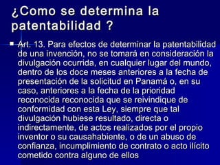 ¿Como se determina la patentabilidad ? Art. 13. Para efectos de determinar la patentabilidad de una invención, no se tomará en consideración la divulgación ocurrida, en cualquier lugar del mundo, dentro de los doce meses anteriores a la fecha de presentación de la solicitud en Panamá o, en su caso, anteriores a la fecha de la prioridad reconocida reconocida que se reivindique de conformidad con esta Ley, siempre que tal divulgación hubiese resultado, directa o indirectamente, de actos realizados por el propio inventor o su causahabiente, o de un abuso de confianza, incumplimiento de contrato o acto ilícito cometido contra alguno de ellos 