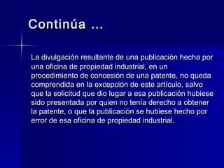 Continúa … La divulgación resultante de una publicación hecha por una oficina de propiedad industrial, en un  procedimiento de concesión de una patente, no queda comprendida en la excepción de este artículo, salvo que la solicitud que dio lugar a esa publicación hubiese sido presentada por quien no tenía derecho a obtener la patente, o que la publicación se hubiese hecho por error de esa oficina de propiedad industrial.  