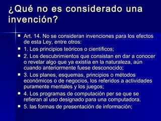 ¿Qué no es considerado una invención? Art. 14. No se consideran invenciones para los efectos de esta Ley, entre otros: 1. Los principios teóricos o científicos; 2. Los descubrimientos que consistan en dar a conocer o revelar algo que ya existía en la naturaleza, aún cuando anteriormente fuese desconocido; 3. Los planes, esquemas, principios o métodos económicos o de negocios, los referidos a actividades puramente mentales y los juegos; 4. Los programas de computación per se que se refieran al uso designado para una computadora. 5. las formas de presentación de información; 