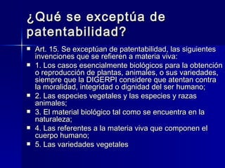 ¿Qué se exceptúa de patentabilidad? Art. 15. Se exceptúan de patentabilidad, las siguientes invenciones que se refieren a materia viva: 1. Los casos esencialmente biológicos para la obtención o reproducción de plantas, animales, o sus variedades, siempre que la DIGERPI considere que atentan contra la moralidad, integridad o dignidad del ser humano; 2. Las especies vegetales y las especies y razas animales; 3. El material biológico tal como se encuentra en la naturaleza; 4. Las referentes a la materia viva que componen el cuerpo humano; 5. Las variedades vegetales 