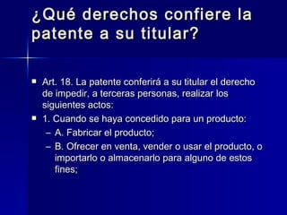 ¿Qué derechos confiere la patente a su titular? Art. 18. La patente conferirá a su titular el derecho de impedir, a terceras personas, realizar los siguientes actos: 1. Cuando se haya concedido para un producto: A. Fabricar el producto; B. Ofrecer en venta, vender o usar el producto, o importarlo o almacenarlo para alguno de estos fines; 