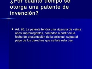 ¿Por cuánto tiempo se otorga una patente de invención? Art. 20. La patente tendrá una vigencia de veinte años improrrogables, contados a partir de la fecha de presentación de la solicitud, sujeta al pago de los derechos que señale esta Ley. 