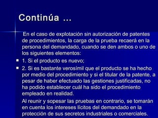 Continúa … En el caso de explotación sin autorización de patentes de procedimientos, la carga de la prueba recaerá en la persona del demandado, cuando se den ambos o uno de los siguientes elementos: 1. Si el producto es nuevo; 2. Si es bastante verosímil que el producto se ha hecho por medio del procedimiento y si el titular de la patente, a pesar de haber efectuado las gestiones justificadas, no ha podido establecer cuál ha sido el procedimiento empleado en realidad. Al reunir y sopesar las pruebas en contrario, se tomarán en cuenta los intereses lícitos del demandado en la protección de sus secretos industriales o comerciales. 