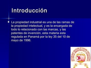 Introducción La propiedad industrial es una de las ramas de la propiedad intelectual, y es la encargada de todo lo relacionado con las marcas, y las patentes de invención, esta materia esta regulada en Panamá por la ley 35 del 10 de mayo de 1996. 