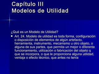 Capítulo III Modelos de Utilidad ¿Qué es un Modelo de Utilidad? Art. 24. Modelo de utilidad es toda forma, configuración o disposición de elementos de algún artefacto, herramienta, instrumento, mecanismo u otro objeto, o alguna de sus partes, que permita un mejor o diferente funcionamiento, utilización o fabricación del objeto q que se incorpora, o que le proporciona alguna utilidad, ventaja o efecto técnico, que antes no tenía 