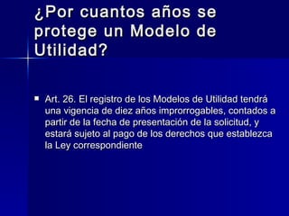 ¿Por cuantos años se protege un Modelo de Utilidad? Art. 26. El registro de los Modelos de Utilidad tendrá una vigencia de diez años improrrogables, contados a partir de la fecha de presentación de la solicitud, y estará sujeto al pago de los derechos que establezca la Ley correspondiente 