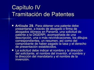 Capítulo IV Tramitación de Patentes Artículo 29.  Para obtener una patente debe presentarse, a través de abogado o firma de abogados idóneos en Panamá, una solicitud de patente a la DIGERPI, acompañada de una descripción, una o más reivindicaciones, los dibujos correspondientes, un resumen, así como del comprobante de haber pagado la tasa y el derecho de presentación establecidos. La solicitud debe indicar el nombre y la dirección del solicitante, el nombre del inventor, el nombre y la dirección del mandatario y el nombre de la invención. 