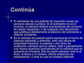 Continúa El solicitante de una patente de invención puede ser persona natural o jurídica. Si el solicitante no es el inventor, la solicitud deberá acompañarse del convenio de cesión respectivo, o de cualquier otro documento que justifique debidamente el derecho del solicitante a obtener la patente. En la solicitud de patente podrá expresarse el hecho de haberse solicitado u obtenido, ante una oficina de propiedad industrial, la patente u otro título de protección, siempre que se refiera, total o parcialmente, a la misma invención reivindicada en la solicitud que se presenta en Panamá. Ello se podrá expresar ante la el título, la fecha y el número. oficina respectiva de presentación, o ante la cual se hubiese obtenido  