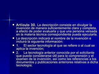 Artículo 30.  La descripción consiste en divulgar la invención de manera suficientemente clara y completa, a efecto de poder evaluarla y que una persona versada en la materia técnica correspondiente pueda ejecutarla. La descripción indicará el nombre de la invención e incluirá la siguiente información: 1.     El sector tecnología al que se refiere o al cual se aplica la invención; 2.     La tecnología anterior conocida por el solicitante que pueda considerarse útil para la comprensión y el examen de la invención, así como las referencias a los documentos y publicaciones anteriores relativas a dicha tecnología; 