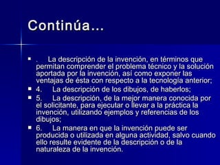 Continúa… .      La descripción de la invención, en términos que permitan comprender el problema técnico y la solución aportada por la invención, así como exponer las ventajas de ésta con respecto a la tecnología anterior; 4.     La descripción de los dibujos, de haberlos; 5.     La descripción, de la mejor manera conocida por el solicitante, para ejecutar o llevar a la práctica la invención, utilizando ejemplos y referencias de los dibujos; 6.     La manera en que la invención puede ser producida o utilizada en alguna actividad, salvo cuando ello resulte evidente de la descripción o de la naturaleza de la invención. 