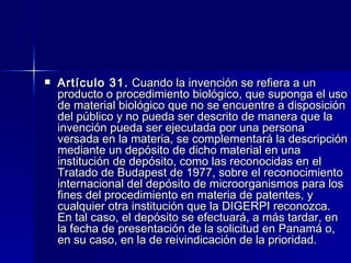 Artículo 31.  Cuando la invención se refiera a un producto o procedimiento biológico, que suponga el uso de material biológico que no se encuentre a disposición del público y no pueda ser descrito de manera que la invención pueda ser ejecutada por una persona versada en la materia, se complementará la descripción mediante un depósito de dicho material en una institución de depósito, como las reconocidas en el Tratado de Budapest de 1977, sobre el reconocimiento internacional del depósito de microorganismos para los fines del procedimiento en materia de patentes, y cualquier otra institución que la DIGERPI reconozca. En tal caso, el depósito se efectuará, a más tardar, en la fecha de presentación de la solicitud en Panamá o, en su caso, en la de reivindicación de la prioridad. 