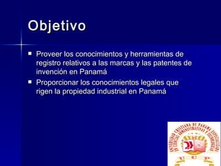 Objetivo Proveer los conocimientos y herramientas de registro relativos a las marcas y las patentes de invención en Panamá Proporcionar los conocimientos legales que rigen la propiedad industrial en Panamá 