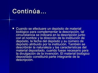 Continúa… Cuando se efectuare un depósito de material biológico para complementar la descripción, tal circunstancia se indicará en la descripción junto con el nombre y la dirección de la institución de depósito, la fecha del depósito y su número de depósito atribuido por la institución. También se describirán la naturaleza y las características del material depositado, cuando fuese necesario para la divulgación de la invención. El material biológico depositado constituirá parte integrante de la descripción. 
