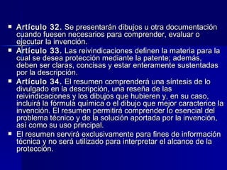 Artículo 32.  Se presentarán dibujos u otra documentación cuando fuesen necesarios para comprender, evaluar o ejecutar la invención. Artículo 33.  Las reivindicaciones definen la materia para la cual se desea protección mediante la patente; además, deben ser claras, concisas y estar enteramente sustentadas por la descripción. Artículo 34.  El resumen comprenderá una síntesis de lo divulgado en la descripción, una reseña de las reivindicaciones y los dibujos que hubieren y, en su caso, incluirá la fórmula química o el dibujo que mejor caracterice la invención. El resumen permitirá comprender lo esencial del problema técnico y de la solución aportada por la invención, así como su uso principal. El resumen servirá exclusivamente para fines de información técnica y no será utilizado para interpretar el alcance de la protección. 