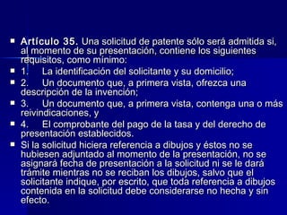 Artículo 35.  Una solicitud de patente sólo será admitida si, al momento de su presentación, contiene los siguientes requisitos, como mínimo: 1.     La identificación del solicitante y su domicilio; 2.     Un documento que, a primera vista, ofrezca una descripción de la invención; 3.     Un documento que, a primera vista, contenga una o más reivindicaciones, y 4.     El comprobante del pago de la tasa y del derecho de presentación establecidos. Si la solicitud hiciera referencia a dibujos y éstos no se hubiesen adjuntado al momento de la presentación, no se asignará fecha de presentación a la solicitud ni se le dará trámite mientras no se reciban los dibujos, salvo que el solicitante indique, por escrito, que toda referencia a dibujos contenida en la solicitud debe considerarse no hecha y sin efecto. 
