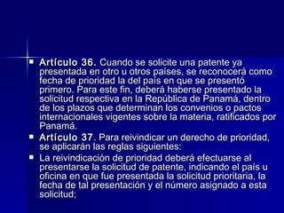 Artículo 36.  Cuando se solicite una patente ya presentada en otro u otros países, se reconocerá como fecha de prioridad la del país en que se presentó primero. Para este fin, deberá haberse presentado la solicitud respectiva en la República de Panamá, dentro de los plazos que determinan los convenios o pactos internacionales vigentes sobre la materia, ratificados por Panamá. Artículo 37 . Para reivindicar un derecho de prioridad, se aplicarán las reglas siguientes: La reivindicación de prioridad deberá efectuarse al presentarse la solicitud de patente, indicando el país u oficina en que fue presentada la solicitud prioritaria, la fecha de tal presentación y el número asignado a esta solicitud; 