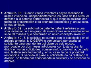 Artículo 38.  Cuando varios inventores hayan realizado la misma invención, independientemente los unos de los otros, el derecho a la patente pertenecerá al que tenga la solicitud con fecha de presentación o de prioridad reconocida y, en su caso, la más antigua. Artículo 39.  La solicitud de patente deberá referirse a una sola invención, o a un grupo de invenciones relacionadas entre sí de tal manera que conformen un único concepto inventivo. Artículo 40.  Si la solicitud no cumple con lo establecido en el artículo anterior, la DIGERPI lo comunicará por escrito al solicitante para que, dentro del plazo de seis meses, prorrogable por dos meses adicionales con justa causa, la divida en varias solicitudes, conservando como fecha, de cada una, la de la solicitud inicial y, en su caso, la de la prioridad reconocida. Si vencido el plazo el solicitante no ha realizado la división, se tendrá por abandonada la solicitud y se ordenará su archivo. 