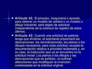 Artículo 42.  El proceso, maquinaria o aparato, para obtener un modelo de utilidad o un modelo o dibujo industrial, será objeto de solicitud, independiente de la solicitud de registro de estos últimos. Artículo 43.  Cuando una solicitud de patente tenga que dividirse, el solicitante presentará las descripciones, las reivindicaciones, los planos o los dibujos necesarios, para cada solicitud, excepto la documentación relativa a prioridad reclamada y, en su caso, la traducción que ya se encuentre en la solicitud inicial. Los planos o los dibujos y las descripciones que se exhiban, no sufrirán alteraciones que modifiquen la invención contemplada en la solicitud original. 