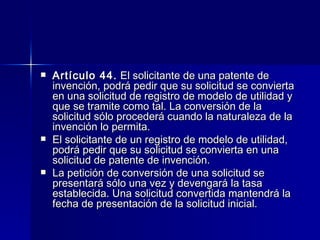 Artículo 44.  El solicitante de una patente de invención, podrá pedir que su solicitud se convierta en una solicitud de registro de modelo de utilidad y que se tramite como tal. La conversión de la solicitud sólo procederá cuando la naturaleza de la invención lo permita. El solicitante de un registro de modelo de utilidad, podrá pedir que su solicitud se convierta en una solicitud de patente de invención. La petición de conversión de una solicitud se presentará sólo una vez y devengará la tasa establecida. Una solicitud convertida mantendrá la fecha de presentación de la solicitud inicial. 