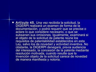 Artículo 45.  Una vez recibida la solicitud, la DIGERPI realizará un examen de forma de la documentación, y podrá requerir que se precise o aclare lo que considere necesario, o que se subsanen sus omisiones. Igualmente, examinará si el objeto de la solicitud de patente reúne los requisitos de patentabilidad establecidos en esta Ley, salvo los de novedad y actividad inventiva. No obstante, la DIGERPI denegará, previa audiencia del interesado, la concesión de la patente mediante resolución motivada, cuando resulte que la invención objeto de la solicitud carece de novedad de manera manifiesta y notoria. 
