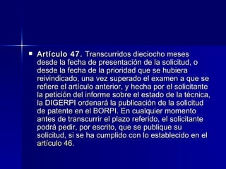 Artículo 47.  Transcurridos dieciocho meses desde la fecha de presentación de la solicitud, o desde la fecha de la prioridad que se hubiera reivindicado, una vez superado el examen a que se refiere el artículo anterior, y hecha por el solicitante la petición del informe sobre el estado de la técnica, la DIGERPI ordenará la publicación de la solicitud de patente en el BORPI. En cualquier momento antes de transcurrir el plazo referido, el solicitante podrá pedir, por escrito, que se publique su solicitud, si se ha cumplido con lo establecido en el  artículo 46 . 