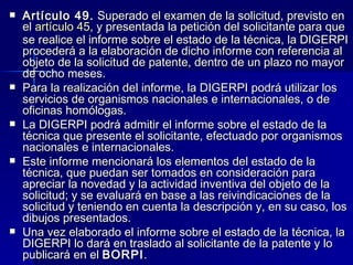 Artículo 49.  Superado el examen de la solicitud, previsto en el  artículo 45 , y presentada la petición del solicitante para que se realice el informe sobre el estado de la técnica, la DIGERPI procederá a la elaboración de dicho informe con referencia al objeto de la solicitud de patente, dentro de un plazo no mayor de ocho meses. Para la realización del informe, la DIGERPI podrá utilizar los servicios de organismos nacionales e internacionales, o de oficinas homólogas. La DIGERPI podrá admitir el informe sobre el estado de la técnica que presente el solicitante, efectuado por organismos nacionales e internacionales. Este informe mencionará los elementos del estado de la técnica, que puedan ser tomados en consideración para apreciar la novedad y la actividad inventiva del objeto de la solicitud; y se evaluará en base a las reivindicaciones de la solicitud y teniendo en cuenta la descripción y, en su caso, los dibujos presentados. Una vez elaborado el informe sobre el estado de la técnica, la DIGERPI lo dará en traslado al solicitante de la patente y lo publicará en el  BORPI . 