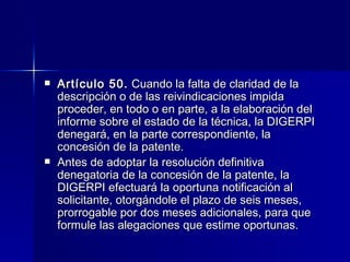 Artículo 50.  Cuando la falta de claridad de la descripción o de las reivindicaciones impida proceder, en todo o en parte, a la elaboración del informe sobre el estado de la técnica, la DIGERPI denegará, en la parte correspondiente, la concesión de la patente. Antes de adoptar la resolución definitiva denegatoria de la concesión de la patente, la DIGERPI efectuará la oportuna notificación al solicitante, otorgándole el plazo de seis meses, prorrogable por dos meses adicionales, para que formule las alegaciones que estime oportunas. 