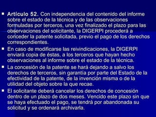 Artículo 52.  Con independencia del contenido del informe sobre el estado de la técnica y de las observaciones formuladas por terceros, una vez finalizado el plazo para las observaciones del solicitante, la DIGERPI procederá a conceder la patente solicitada, previo el pago de los derechos correspondientes. En caso de modificarse las reivindicaciones, la DIGERPI enviará copia de éstas, a los terceros que hayan hecho observaciones al informe sobre el estado de la técnica. La concesión de la patente se hará dejando a salvo los derechos de terceros, sin garantía por parte del Estado de la efectividad de la patente, de la invención misma o de la utilidad del objeto sobre la que recae. El solicitante deberá cancelar los derechos de concesión dentro de un plazo de dos meses. Vencido este plazo sin que se haya efectuado el pago, se tendrá por abandonada su solicitud y se ordenará archivarla. 