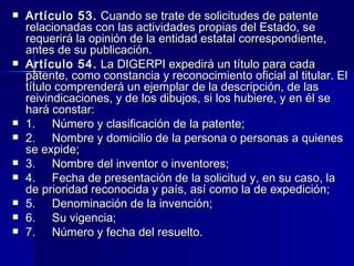 Artículo 53.  Cuando se trate de solicitudes de patente relacionadas con las actividades propias del Estado, se requerirá la opinión de la entidad estatal correspondiente, antes de su publicación. Artículo 54.  La DIGERPI expedirá un título para cada patente, como constancia y reconocimiento oficial al titular. El título comprenderá un ejemplar de la descripción, de las reivindicaciones, y de los dibujos, si los hubiere, y en él se hará constar: 1.     Número y clasificación de la patente; 2.     Nombre y domicilio de la persona o personas a quienes se expide; 3.     Nombre del inventor o inventores; 4.     Fecha de presentación de la solicitud y, en su caso, la de prioridad reconocida y país, así como la de expedición; 5.     Denominación de la invención; 6.     Su vigencia; 7.     Número y fecha del resuelto. 