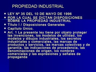 PROPIEDAD INDUSTRIAL LEY Nº 35 DEL 10 DE MAYO DE 1996 POR LA CUAL SE DICTAN DISPOSICIONES SOBRE LA PROPIEDAD INDUSTRIAL Título I / Disposiciones Generales Capítulo Único. Art. 1 La presente ley tiene por objeto proteger las invenciones, los modelos de utilidad, los modelos y dibujos industriales, los secretos industriales y comerciales, las marcas de productos y servicios, las marcas colectivas y de garantía, las indicaciones de procedencia, las denominaciones de origen, los nombres comerciales y las expresiones y señales de propaganda   