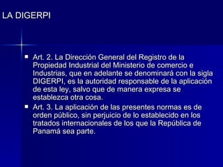 LA DIGERPI Art. 2. La Dirección General del Registro de la Propiedad Industrial del Ministerio de comercio e Industrias, que en adelante se denominará con la sigla DIGERPI, es la autoridad responsable de la aplicación de esta ley, salvo que de manera expresa se establezca otra cosa. Art. 3. La aplicación de las presentes normas es de orden público, sin perjuicio de lo establecido en los tratados internacionales de los que la República de Panamá sea parte. 