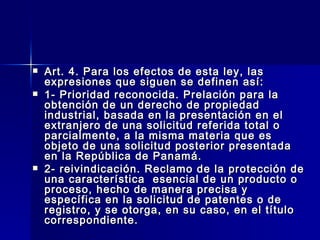 Art. 4. Para los efectos de esta ley, las expresiones que siguen se definen así: 1- Prioridad reconocida. Prelación para la obtención de un derecho de propiedad industrial, basada en la presentación en el extranjero de una solicitud referida total o parcialmente, a la misma materia que es objeto de una solicitud posterior presentada en la República de Panamá. 2- reivindicación. Reclamo de la protección de una característica  esencial de un producto o proceso, hecho de manera precisa y específica en la solicitud de patentes o de registro, y se otorga, en su caso, en el título correspondiente.  