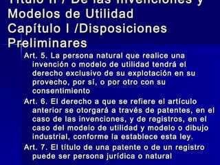 Título II / De las Invenciones y Modelos de Utilidad Capítulo I /Disposiciones Preliminares Art. 5. La persona natural que realice una invención o modelo de utilidad tendrá el derecho exclusivo de su explotación en su provecho, por sí, o por otro con su consentimiento Art. 6. El derecho a que se refiere el artículo anterior se otorgará a través de patentes, en el caso de las invenciones, y de registros, en el caso del modelo de utilidad y modelo o dibujo industrial, conforme la establece esta ley. Art. 7. El título de una patente o de un registro puede ser persona jurídica o natural 