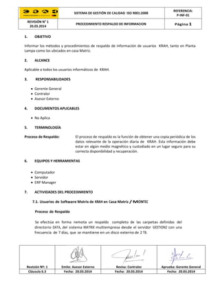 SISTEMA DE GESTIÓN DE CALIDAD ISO 9001:2008
REFERENCIA:
P-INF-01
REVISIÓN N° 1
20.03.2014
PROCEDIMIENTO RESPALDO DE INFORMACION Página 1
Revisión Nº: 1 Emite: Asesor Externo Revisa: Contralor Aprueba: Gerente General
Cláusula 6.3 Fecha: 20.03.2014 Fecha: 20.03.2014 Fecha: 20.03.2014
1. OBJETIVO
Informar los métodos y procedimientos de respaldo de información de usuarios KRAH, tanto en Planta
Lampa como los ubicados en casa Matriz.
2. ALCANCE
Aplicable a todos los usuarios informáticos de KRAH.
3. RESPONSABILIDADES
 Gerente General
 Contralor
 Asesor Externo
4. DOCUMENTOS APLICABLES
 No Aplica
5. TERMINOLOGÍA
Proceso de Respaldo: El proceso de respaldo es la función de obtener una copia periódica de los
datos relevante de la operación diaria de KRAH. Esta información debe
estar en algún medio magnético y custodiado en un lugar seguro para su
correcta disponibilidad y recuperación.
6. EQUIPOS Y HERRAMIENTAS
 Computador
 Servidor
 ERP Manager
7. ACTIVIDADES DEL PROCEDIMIENTO
7.1. Usuarios de Software Matrix de KRAH en Casa Matriz / MONTEC
Proceso de Respaldo
Se efectúa en forma remota un respaldo completo de las carpetas definidas del
directorio DATA, del sistema MATRIX multiempresa desde el servidor GESTION2 con una
frecuencia de 7 días, que se mantiene en un disco externo de 2 TB.
 