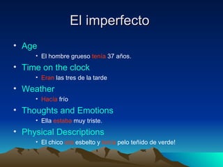 El imperfecto  Age El hombre grueso  tenía  37 años. Time on the clock Eran  las tres de la tarde Weather Hacía  frío Thoughts and Emotions Ella  estaba  muy triste. Physical Descriptions El chico  era  esbelto y  tenía  pelo teñido de verde! 