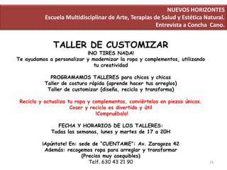 NUEVOS HORIZONTES
           Escuela Multidisciplinar de Arte, Terapias de Salud y Estética Natural.
                                                       Entrevista a Concha Cano.


              TALLER DE CUSTOMIZAR
                           ¡NO TIRES NADA!
Te ayudamos a personalizar y modernizar la ropa y complementos, utilizando
                              tu creatividad

             PROGRAMAMOS TALLERES para chicos y chicas
           Taller de costura rápida (aprende hacer tus arreglos)
            Taller de customizar (diseña, recicla y transforma)

 Recicla y actualiza tu ropa y complementos, conviértelos en piezas únicas.
                      Coser y recicla es divertido y útil
                                !Compruébalo!

               FECHA Y HORARIOS DE LOS TALLERES:
             Todas las semanas, lunes y martes de 17 a 20H

          ¡Apúntate! En: sede de “CUENTAME”: Av. Zaragoza 42
           Además: recogemos ropa para arreglar y transformar
                          (Precios muy asequibles)
                             Telf. 630 43 21 90                               29
 